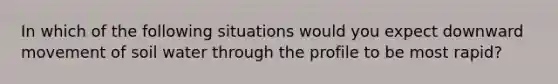 In which of the following situations would you expect downward movement of soil water through the profile to be most rapid?