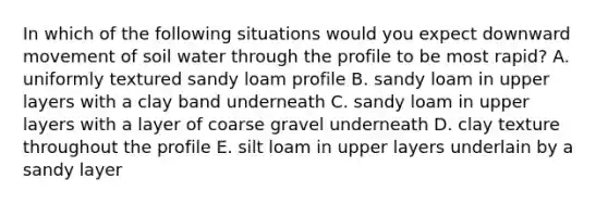 In which of the following situations would you expect downward movement of soil water through the profile to be most rapid? A. uniformly textured sandy loam profile B. sandy loam in upper layers with a clay band underneath C. sandy loam in upper layers with a layer of coarse gravel underneath D. clay texture throughout the profile E. silt loam in upper layers underlain by a sandy layer