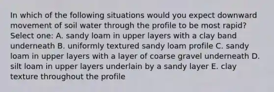 In which of the following situations would you expect downward movement of soil water through the profile to be most rapid? Select one: A. sandy loam in upper layers with a clay band underneath B. uniformly textured sandy loam profile C. sandy loam in upper layers with a layer of coarse gravel underneath D. silt loam in upper layers underlain by a sandy layer E. clay texture throughout the profile