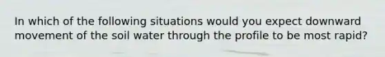 In which of the following situations would you expect downward movement of the soil water through the profile to be most rapid?