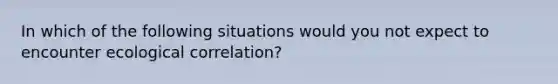 In which of the following situations would you not expect to encounter ecological correlation?