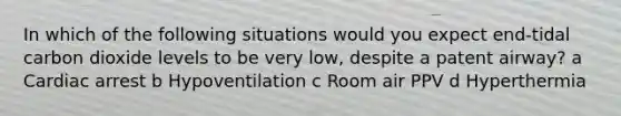 In which of the following situations would you expect end-tidal carbon dioxide levels to be very low, despite a patent airway? a Cardiac arrest b Hypoventilation c Room air PPV d Hyperthermia