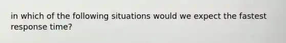 in which of the following situations would we expect the fastest response time?