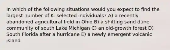 In which of the following situations would you expect to find the largest number of K- selected individuals? A) a recently abandoned agricultural field in Ohio B) a shifting sand dune community of south Lake Michigan C) an old-growth forest D) South Florida after a hurricane E) a newly emergent volcanic island