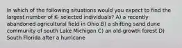 In which of the following situations would you expect to find the largest number of K- selected individuals? A) a recently abandoned agricultural field in Ohio B) a shifting sand dune community of south Lake Michigan C) an old-growth forest D) South Florida after a hurricane