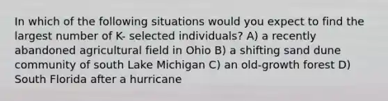 In which of the following situations would you expect to find the largest number of K- selected individuals? A) a recently abandoned agricultural field in Ohio B) a shifting sand dune community of south Lake Michigan C) an old-growth forest D) South Florida after a hurricane