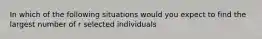 In which of the following situations would you expect to find the largest number of r selected individuals