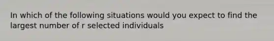 In which of the following situations would you expect to find the largest number of r selected individuals