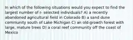 In which of the following situations would you expect to find the largest number of r- selected individuals? A) a recently abandoned agricultural field in Colorado B) a sand dune community south of Lake Michigan C) an old-growth forest with large, mature trees D) a coral reef community off the coast of Mexico