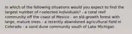 In which of the following situations would you expect to find the largest number of r-selected individuals? - a coral reef community off the coast of Mexico - an old-growth forest with large, mature trees - a recently abandoned agricultural field in Colorado - a sand dune community south of Lake Michigan