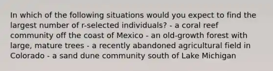 In which of the following situations would you expect to find the largest number of r-selected individuals? - a coral reef community off the coast of Mexico - an old-growth forest with large, mature trees - a recently abandoned agricultural field in Colorado - a sand dune community south of Lake Michigan