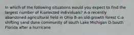 In which of the following situations would you expect to find the largest number of K-selected individuals? A-a recently abandoned agricultural field in Ohio B-an old-growth forest C-a shifting sand dune community of south Lake Michigan D-South Florida after a hurricane