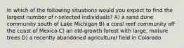 In which of the following situations would you expect to find the largest number of r-selected individuals? A) a sand dune community south of Lake Michigan B) a coral reef community off the coast of Mexico C) an old-growth forest with large, mature trees D) a recently abandoned agricultural field in Colorado