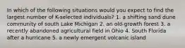 In which of the following situations would you expect to find the largest number of K-selected individuals? 1. a shifting sand dune community of south Lake Michigan 2. an old-growth forest 3. a recently abandoned agricultural field in Ohio 4. South Florida after a hurricane 5. a newly emergent volcanic island