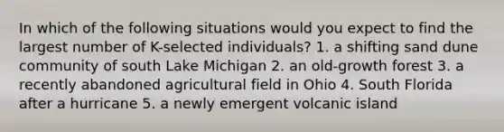 In which of the following situations would you expect to find the largest number of K-selected individuals? 1. a shifting sand dune community of south Lake Michigan 2. an old-growth forest 3. a recently abandoned agricultural field in Ohio 4. South Florida after a hurricane 5. a newly emergent volcanic island