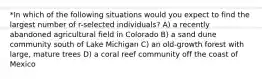 *In which of the following situations would you expect to find the largest number of r-selected individuals? A) a recently abandoned agricultural field in Colorado B) a sand dune community south of Lake Michigan C) an old-growth forest with large, mature trees D) a coral reef community off the coast of Mexico