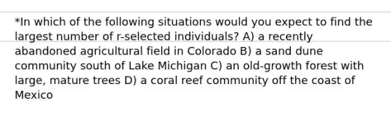 *In which of the following situations would you expect to find the largest number of r-selected individuals? A) a recently abandoned agricultural field in Colorado B) a sand dune community south of Lake Michigan C) an old-growth forest with large, mature trees D) a coral reef community off the coast of Mexico