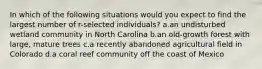 In which of the following situations would you expect to find the largest number of r-selected individuals? a.an undisturbed wetland community in North Carolina b.an old-growth forest with large, mature trees c.a recently abandoned agricultural field in Colorado d.a coral reef community off the coast of Mexico