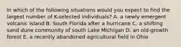 In which of the following situations would you expect to find the largest number of K-selected individuals? A. a newly emergent volcanic island B. South Florida after a hurricane C. a shifting sand dune community of south Lake Michigan D. an old-growth forest E. a recently abandoned agricultural field in Ohio