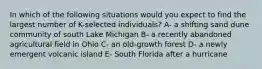 In which of the following situations would you expect to find the largest number of K-selected individuals? A- a shifting sand dune community of south Lake Michigan B- a recently abandoned agricultural field in Ohio C- an old-growth forest D- a newly emergent volcanic island E- South Florida after a hurricane