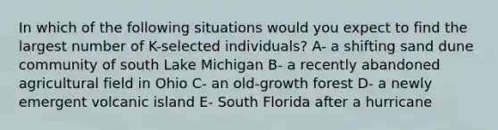 In which of the following situations would you expect to find the largest number of K-selected individuals? A- a shifting sand dune community of south Lake Michigan B- a recently abandoned agricultural field in Ohio C- an old-growth forest D- a newly emergent volcanic island E- South Florida after a hurricane