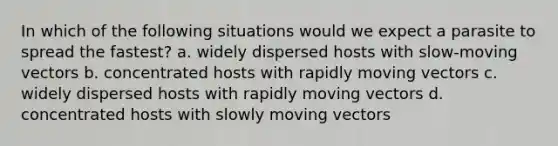 In which of the following situations would we expect a parasite to spread the fastest? a. widely dispersed hosts with slow-moving vectors b. concentrated hosts with rapidly moving vectors c. widely dispersed hosts with rapidly moving vectors d. concentrated hosts with slowly moving vectors