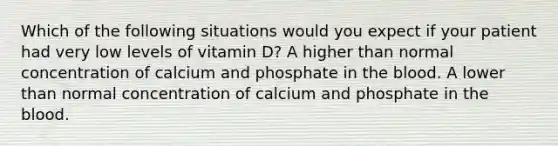 Which of the following situations would you expect if your patient had very low levels of vitamin D? A higher than normal concentration of calcium and phosphate in the blood. A lower than normal concentration of calcium and phosphate in the blood.