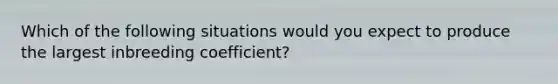 Which of the following situations would you expect to produce the largest inbreeding coefficient?