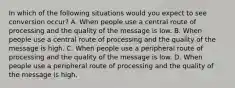 In which of the following situations would you expect to see conversion occur? A. When people use a central route of processing and the quality of the message is low. B. When people use a central route of processing and the quality of the message is high. C. When people use a peripheral route of processing and the quality of the message is low. D. When people use a peripheral route of processing and the quality of the message is high.