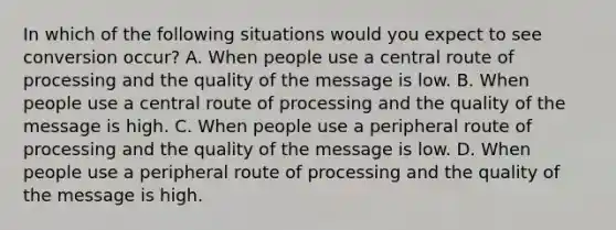 In which of the following situations would you expect to see conversion occur? A. When people use a central route of processing and the quality of the message is low. B. When people use a central route of processing and the quality of the message is high. C. When people use a peripheral route of processing and the quality of the message is low. D. When people use a peripheral route of processing and the quality of the message is high.