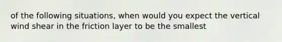 of the following situations, when would you expect the vertical wind shear in the friction layer to be the smallest