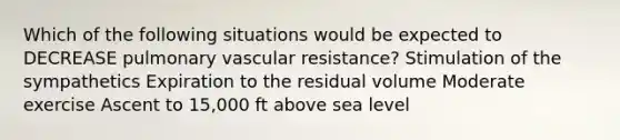 Which of the following situations would be expected to DECREASE pulmonary vascular resistance? Stimulation of the sympathetics Expiration to the residual volume Moderate exercise Ascent to 15,000 ft above sea level