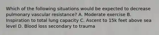 Which of the following situations would be expected to decrease pulmonary vascular resistance? A. Moderate exercise B. Inspiration to total lung capacity C. Ascent to 15k feet above sea level D. Blood loss secondary to trauma