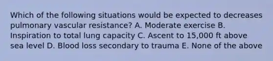 Which of the following situations would be expected to decreases pulmonary vascular resistance? A. Moderate exercise B. Inspiration to total lung capacity C. Ascent to 15,000 ft above sea level D. Blood loss secondary to trauma E. None of the above