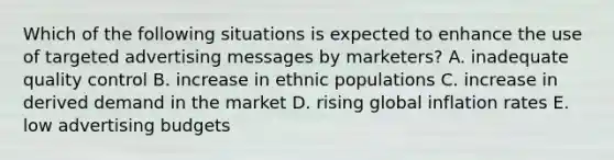 Which of the following situations is expected to enhance the use of targeted advertising messages by​ marketers? A. inadequate quality control B. increase in ethnic populations C. increase in derived demand in the market D. rising global inflation rates E. low advertising budgets