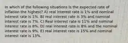 In which of the following situations is the expected rate of inflation the highest? A) real interest rate is 1% and nominal interest rate is 1%. B) real interest rate is 3% and nominal interest rate is 7%. C) Real interest rate is 11% and nominal interest rate is 8%. D) real interest rate is 8% and the nominal interest rate is 9%. E) real interest rate is 15% and nominal interest rate is 13%.