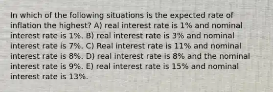 In which of the following situations is the expected rate of inflation the highest? A) real interest rate is 1% and nominal interest rate is 1%. B) real interest rate is 3% and nominal interest rate is 7%. C) Real interest rate is 11% and nominal interest rate is 8%. D) real interest rate is 8% and the nominal interest rate is 9%. E) real interest rate is 15% and nominal interest rate is 13%.