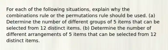 For each of the following situations, explain why the combinations rule or the permutations rule should be used. (a) Determine the number of different groups of 5 items that can be selected from 12 distinct items. (b) Determine the number of different arrangements of 5 items that can be selected from 12 distinct items.