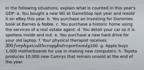 In the following situations, explain what is counted in this year's GDP: a. You bought a new Wii at GameStop last year and resold it on eBay this year. b. You purchase an Investing for Dummies book at Barnes & Noble. c. You purchase a historic home using the services of a real estate agent. d. You detail your car so it is spotless inside and out. e. You purchase a new hard drive for your old laptop. f. Your physical therapist receives 300 for physical therapy but reports only100. g. Apple buys 1,000 motherboards for use in making new computers. h. Toyota produces 10,000 new Camrys that remain unsold at the end of the year.