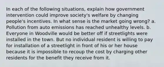 In each of the following situations, explain how government intervention could improve society's welfare by changing people's incentives. In what sense is the market going wrong? a. Pollution from auto emissions has reached unhealthy levels. b. Everyone in Woodville would be better off if streetlights were installed in the town. But no individual resident is willing to pay for installation of a streetlight in front of his or her house because it is impossible to recoup the cost by charging other residents for the benefit they receive from it.