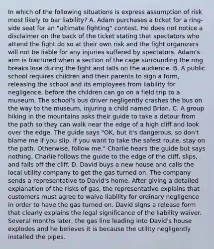 In which of the following situations is express assumption of risk most likely to bar liability? A. Adam purchases a ticket for a ring-side seat for an "ultimate fighting" contest. He does not notice a disclaimer on the back of the ticket stating that spectators who attend the fight do so at their own risk and the fight organizers will not be liable for any injuries suffered by spectators. Adam's arm is fractured when a section of the cage surrounding the ring breaks lose during the fight and falls on the audience. B. A public school requires children and their parents to sign a form, releasing the school and its employees from liability for negligence, before the children can go on a field trip to a museum. The school's bus driver negligently crashes the bus on the way to the museum, injuring a child named Brian. C. A group hiking in the mountains asks their guide to take a detour from the path so they can walk near the edge of a high cliff and look over the edge. The guide says "OK, but it's dangerous, so don't blame me if you slip. If you want to take the safest route, stay on the path. Otherwise, follow me." Charlie hears the guide but says nothing. Charlie follows the guide to the edge of the cliff, slips, and falls off the cliff. D. David buys a new house and calls the local utility company to get the gas turned on. The company sends a representative to David's home. After giving a detailed explanation of the risks of gas, the representative explains that customers must agree to waive liability for ordinary negligence in order to have the gas turned on. David signs a release form that clearly explains the legal significance of the liability waiver. Several months later, the gas line leading into David's house explodes and he believes it is because the utility negligently installed the pipes.