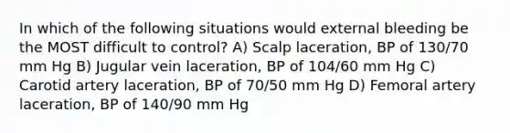 In which of the following situations would external bleeding be the MOST difficult to control? A) Scalp laceration, BP of 130/70 mm Hg B) Jugular vein laceration, BP of 104/60 mm Hg C) Carotid artery laceration, BP of 70/50 mm Hg D) Femoral artery laceration, BP of 140/90 mm Hg