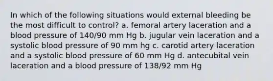 In which of the following situations would external bleeding be the most difficult to control? a. femoral artery laceration and a blood pressure of 140/90 mm Hg b. jugular vein laceration and a systolic blood pressure of 90 mm hg c. carotid artery laceration and a systolic blood pressure of 60 mm Hg d. antecubital vein laceration and a blood pressure of 138/92 mm Hg