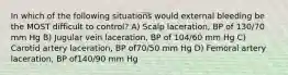 In which of the following situations would external bleeding be the MOST difficult to control? A) Scalp laceration, BP of 130/70 mm Hg B) Jugular vein laceration, BP of 104/60 mm Hg C) Carotid artery laceration, BP of70/50 mm Hg D) Femoral artery laceration, BP of140/90 mm Hg