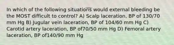 In which of the following situations would external bleeding be the MOST difficult to control? A) Scalp laceration, BP of 130/70 mm Hg B) Jugular vein laceration, BP of 104/60 mm Hg C) Carotid artery laceration, BP of70/50 mm Hg D) Femoral artery laceration, BP of140/90 mm Hg