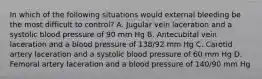 In which of the following situations would external bleeding be the most difficult to control? A. Jugular vein laceration and a systolic blood pressure of 90 mm Hg B. Antecubital vein laceration and a blood pressure of 138/92 mm Hg C. Carotid artery laceration and a systolic blood pressure of 60 mm Hg D. Femoral artery laceration and a blood pressure of 140/90 mm Hg