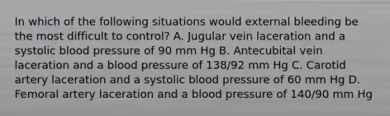 In which of the following situations would external bleeding be the most difficult to control? A. Jugular vein laceration and a systolic blood pressure of 90 mm Hg B. Antecubital vein laceration and a blood pressure of 138/92 mm Hg C. Carotid artery laceration and a systolic blood pressure of 60 mm Hg D. Femoral artery laceration and a blood pressure of 140/90 mm Hg