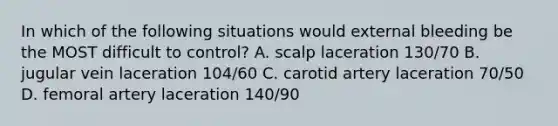 In which of the following situations would external bleeding be the MOST difficult to control? A. scalp laceration 130/70 B. jugular vein laceration 104/60 C. carotid artery laceration 70/50 D. femoral artery laceration 140/90