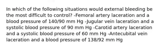 In which of the following situations would external bleeding be the most difficult to control? -Femoral artery laceration and a blood pressure of 140/90 mm Hg -Jugular vein laceration and a systolic blood pressure of 90 mm Hg -Carotid artery laceration and a systolic blood pressure of 60 mm Hg -Antecubital vein laceration and a blood pressure of 138/92 mm Hg