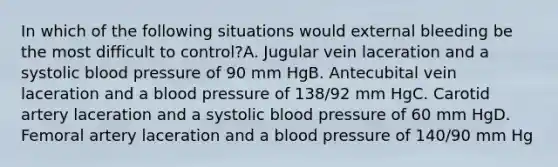 In which of the following situations would external bleeding be the most difficult to control?A. Jugular vein laceration and a systolic blood pressure of 90 mm HgB. Antecubital vein laceration and a blood pressure of 138/92 mm HgC. Carotid artery laceration and a systolic blood pressure of 60 mm HgD. Femoral artery laceration and a blood pressure of 140/90 mm Hg